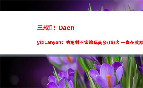 三叔！Daeny談Canyon：他絕對不會讓隊員發(fā)火 一直在默默做事